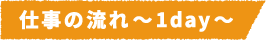 仕事の流れ~1day~
